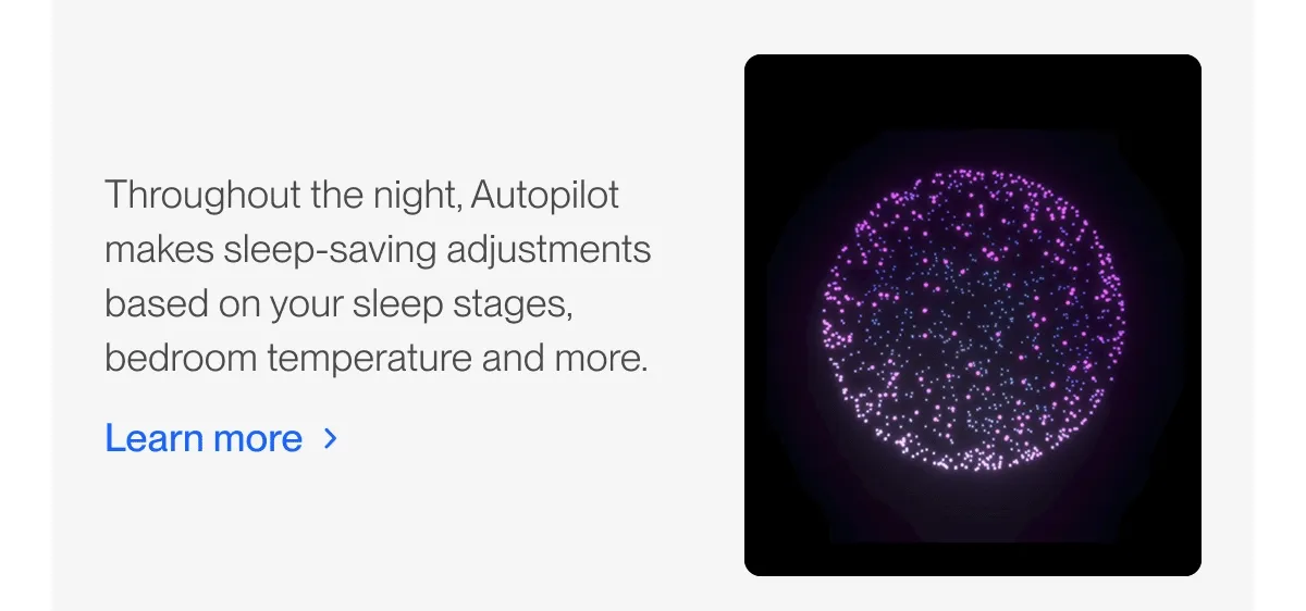 Throughout the night, Autopilot makes sleep-saving adjustments based on your sleep stages, bedroom temperature and more.