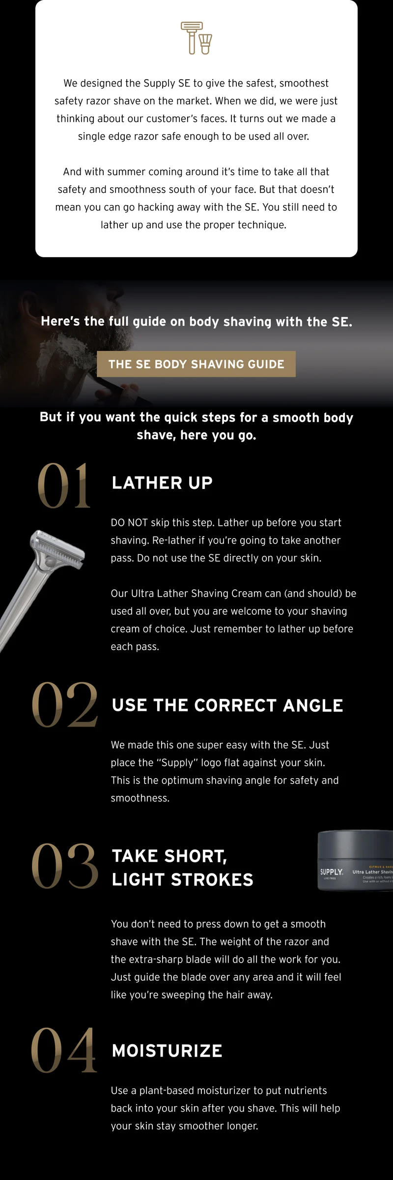We designed the Supply SE to give the safest, smoothest safety razor shave on the market. When we did, we were just thinking about our customer’s faces. It turns out we made a single edge razor safe enough to be used all over.  And with summer coming around it’s time to take all that safety and smoothness south of your face. But that doesn’t mean you can go hacking away with the SE. You still need to lather up and use the proper technique.