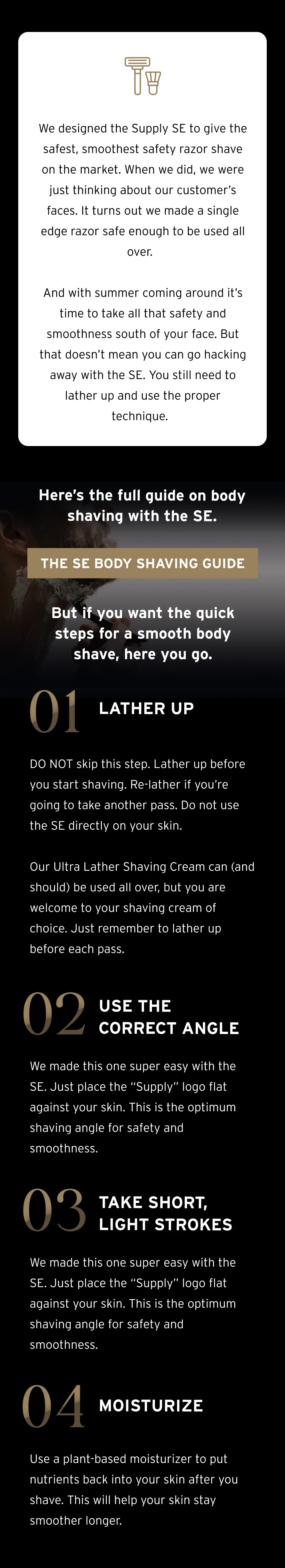 We designed the Supply SE to give the safest, smoothest safety razor shave on the market. When we did, we were just thinking about our customer’s faces. It turns out we made a single edge razor safe enough to be used all over. And with summer coming around it’s time to take all that safety and smoothness south of your face. But that doesn’t mean you can go hacking away with the SE. You still need to lather up and use the proper technique.