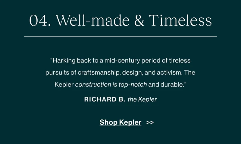 Well-made & timeless Harking back to a mid-century period of tireless pursuits of craftsmanship, design, and activism. The construction is top-notch and durable. -Richard B., about the Kepler   [Shop Kepler]