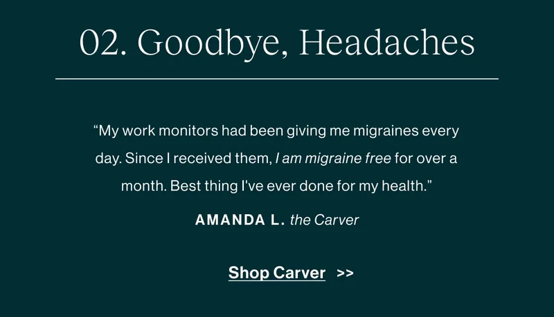 Goodbye, Headaches “My work monitors had been giving me migraines every day. Since I received them, I have not had a migraine—that's over a month migraine-free. Best thing I've ever done for my health.” -Amanda L., about the Carver   [Shop Carver]