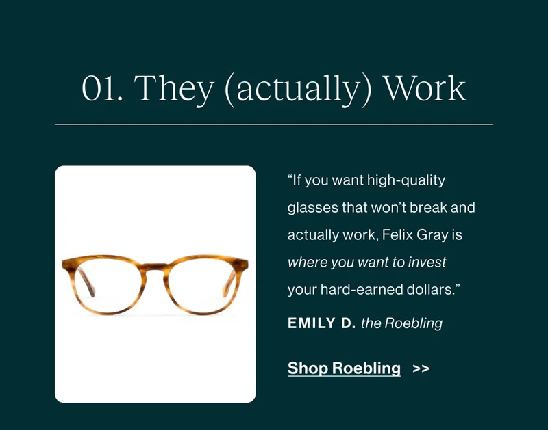They (actually) work.  “You see many Blue Light Blocking (BLB) glasses on Amazon for $20 and under. I don’t want to tell you how to spend your money, but if you want high-quality glasses that won’t break and ACTUALLY work, Felix Gray is where you want to invest your hard-earned dollars.” -Emily D., about the Roebling   [Shop Roebling]