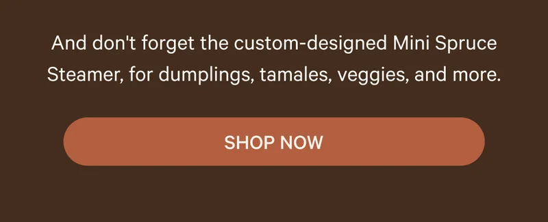 And don't forget the custom-designed Mini Spruce Steamer, for dumplings, tamales, veggies, and more. SHOP NOW
