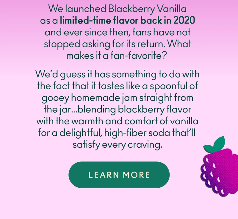 We launched Blackberry Vanilla as a limited-time flavor back in 2020 and ever since then, fans have not stopped asking for its return. What makes it a fan-favorite? We’d guess it has something to do with the fact that it tastes like a spoonful of gooey homemade jam straight from the jar…blending blackberry flavor with the warmth and comfort of vanilla for a delightful, high-fiber soda that’ll satisfy every craving.