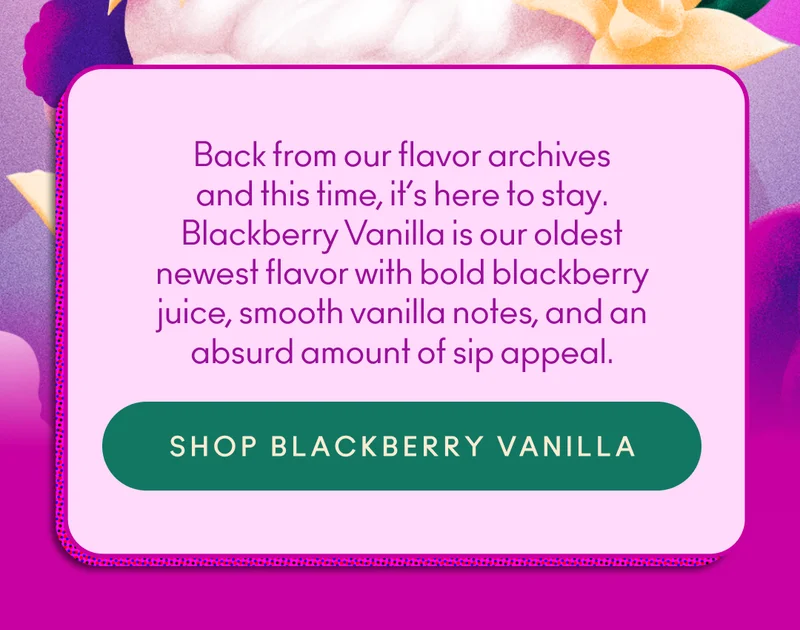 Back from our flavor archives and this time, it’s here to stay. Blackberry Vanilla is our oldest newest flavor with bold blackberry juice, smooth vanilla notes, and an absurd amount of sip appeal.