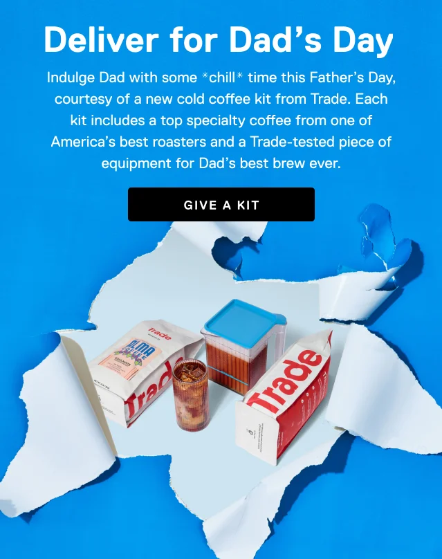 Deliver for Dad's Day. Indulge Dad with some *chill* time this Father’s Day, courtesy of a new cold coffee kit from Trade. Each kit includes a top specialty coffee from one of America’s best roasters and a Trade-tested piece of equipment for Dad’s best brew ever. Give a kit.