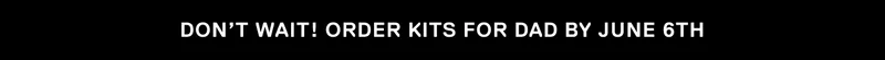 DON'T WAIT! ORDER KITS FOR DAD BY JUNE 6TH