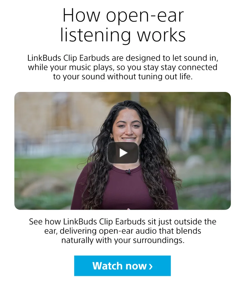 How open-ear listening works LinkBuds Clip Earbuds are designed to let sound in, while your music plays, so you stay stay connected to your sound without tuning out life. See how LinkBuds Clip Earbuds sit just outside the ear, delivering open-ear audio that blends naturally with your surroundings. Watch now