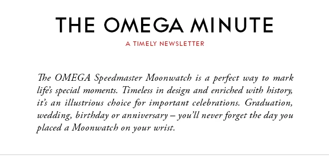 THE OMEGA MINUTE - A TIMELY NEWSLETTER - The OMEGA Speedmaster Moonwatch is a perfect way to mark life’s special moments. Timeless in design and enriched with history, it’s an illustrious choice for important celebrations. Graduation, wedding, birthday or anniversary – you’ll never forget the day you placed a Moonwatch on your wrist.