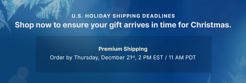 U.S. HOLIDAY SHIPPING DEADLINES Shop early to ensure your gift arrives in time for Christmas. — Premium Shipping: Order by Thursday, December 21, 2:00pm EST / 11:00am PDT