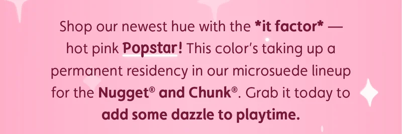 Shop our newest hue with the *it factor* — hot pink Popstar! This color’s taking up a permanent residency in our microsuede lineup for the Nugget® and Chunk®. Grab it today to add some dazzle to playtime.