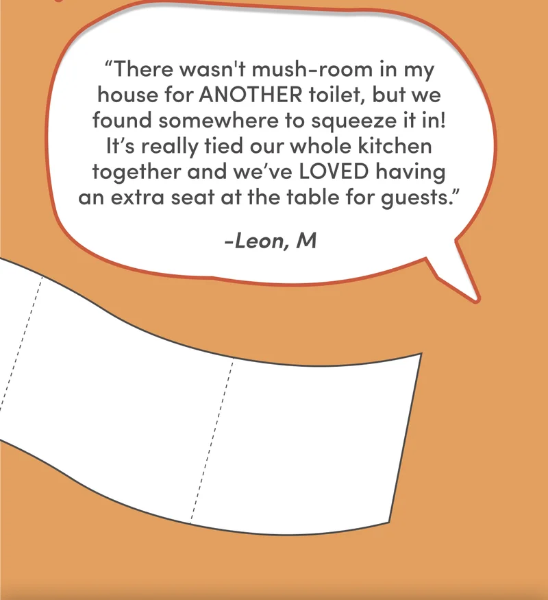 “There wasn't mush-room in my house for ANOTHER toilet, but we found somewhere to squeeze it in! It’s really tied our whole kitchen together and we’ve LOVED having an extra seat at the table for guests.” - Leon M