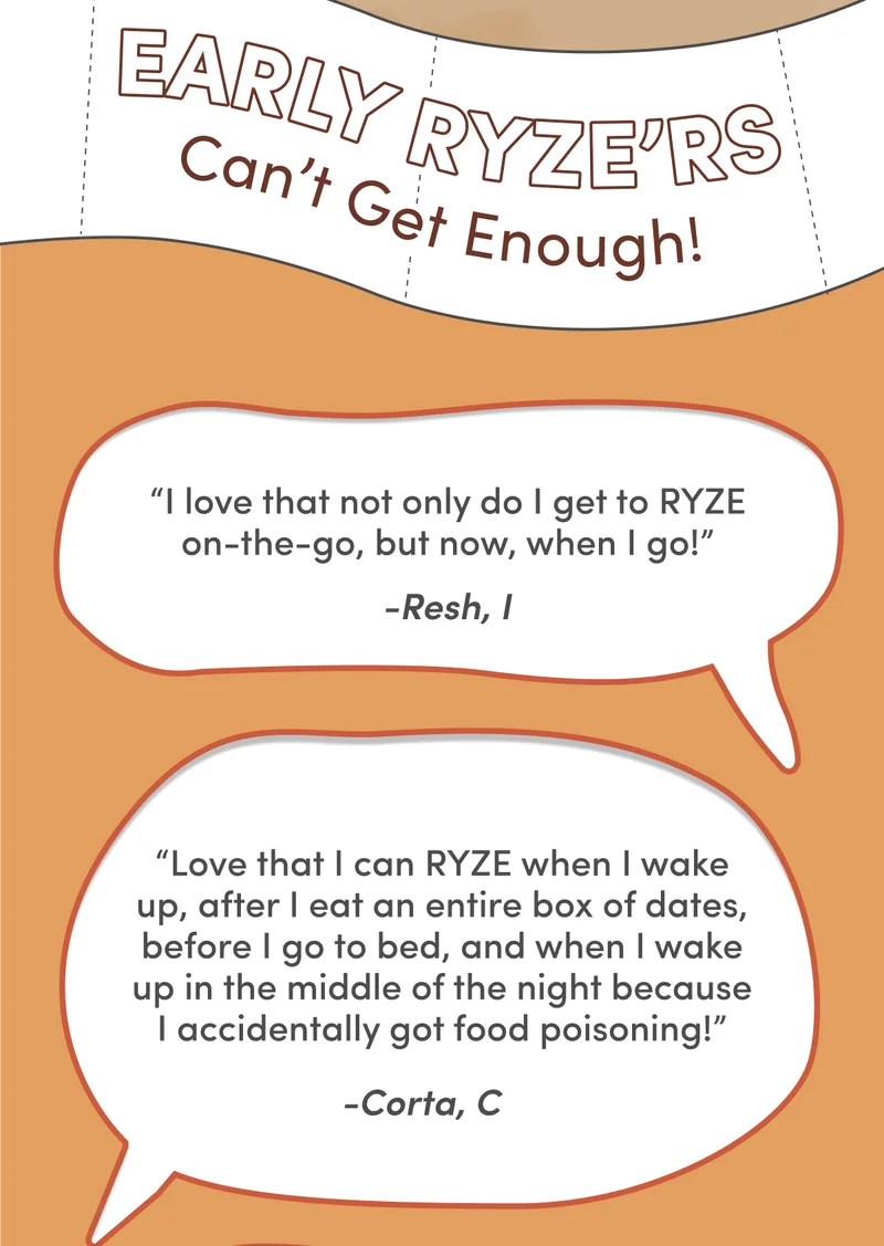 Early RYZE'rs can't get enough! | “I love that not only do I get my RYZE on-the-go, but now, when I go!” “Love that I can RYZE when I wake up, after I eat an entire box of dates, before I go to bed, and when I wake up in the middle of the night because I accidentally got food poisoning!”