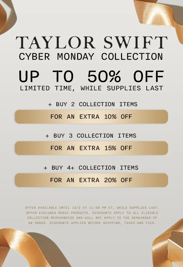 Taylor Swift Cyber Monday Collection. Up to 50% off, limited time, while supplies last. + Buy 2 Collection items for an extra 10% off. + Buy 3 Collection items for an extra 15% off. + Buy 4+ Collection items for an extra 20% off. Offer available until 12/2 at 11:59 pm ET, while supplies last. Offer excludes music products. Discounts apply to all eligible Collection merchandise and will not apply to the remainder of an order. Discounts applied before shipping, taxes and fees.