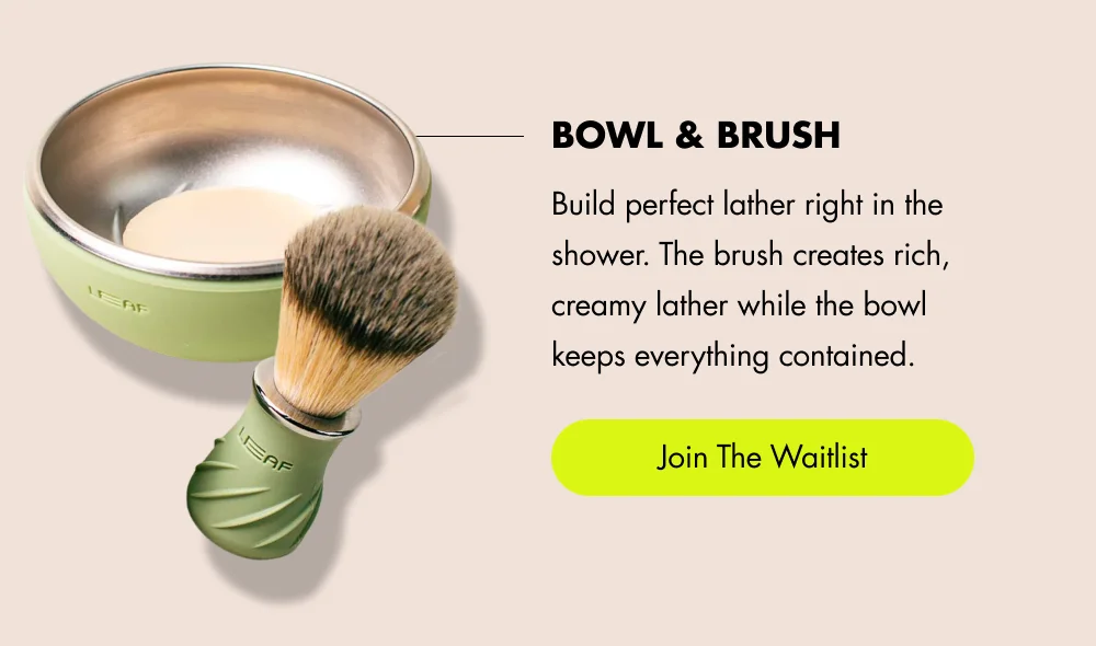 Bowl & Brush Build perfect lather right in the shower. The brush creates rich, creamy lather while the bowl keeps everything contained. [ Shop Bowl & Brush ]