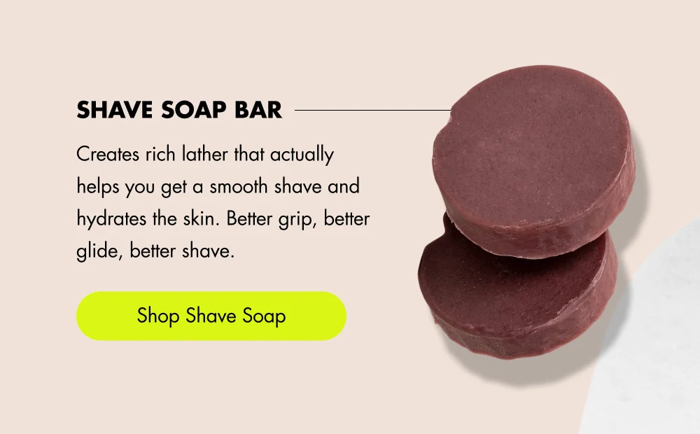 Shave Soap Bar Creates rich lather that actually helps you get a smooth shave and hydrates the skin. Better grip, better glide, better shave. [ Shop Shave Soap ]