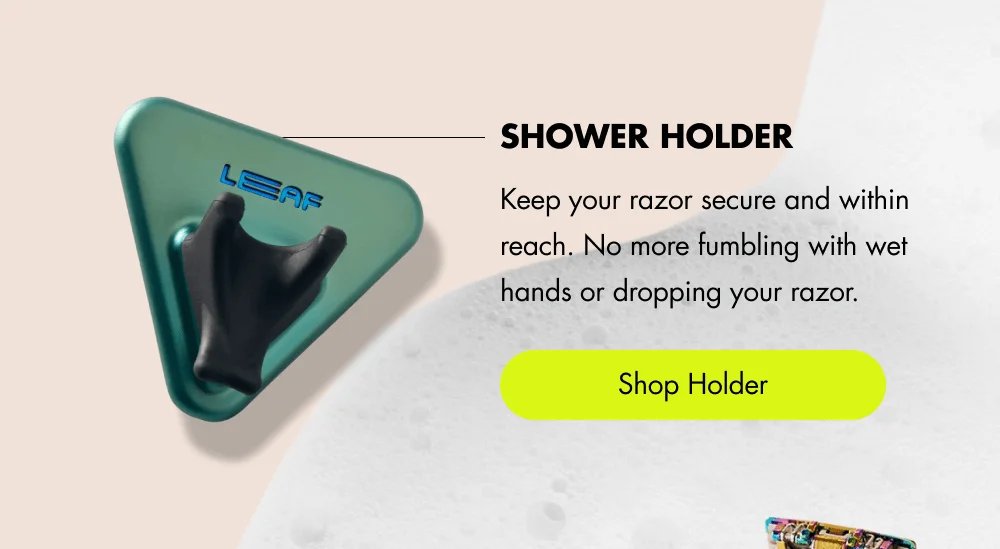 Shower Holder Keep your razor secure and within reach. No more fumbling with wet hands or dropping your razor. [ Shop Holder ]