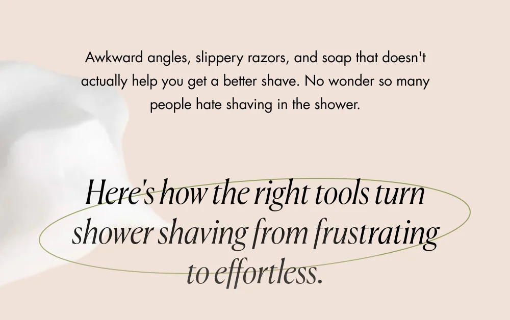 Awkward angles, slippery razors, and soap that doesn't actually help you get a better shave. No wonder so many people hate shaving in the shower.  Here's how the right tools turn shower shaving from frustrating to effortless.