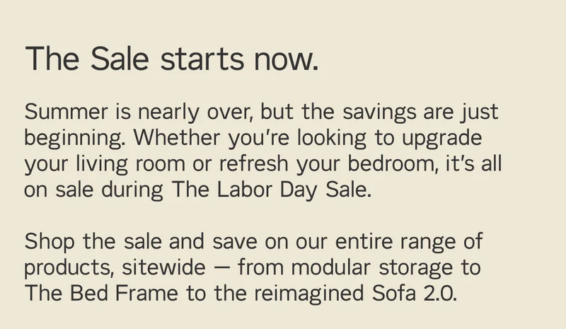 The Sale starts now. Summer is nearly over but the savings are just beginning. Shop the sale and save on our entire range of products sitewide – from modular storage to the reimagined Sofa 2.0.