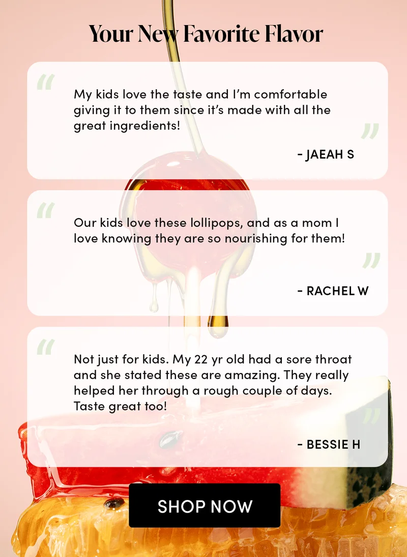 Your New Favorite Flavor      “My kids love the taste and I’m comfortable giving it to them since it’s made with all the great ingredients!” Jaeah S  “Our kids love these lollipops, and as a mom I love knowing they are so nourishing for them!” Rachel W  “Not just for kids. My 22 yr old had a sore throat and she stated these are amazing. They really helped her through a rough couple of days. Taste great too!” Bessie H