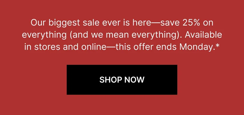 Our biggest sale ever is here—save 25% on everything (and we mean everything). Available in stores and online—this offer ends Monday.* SHOP NOW