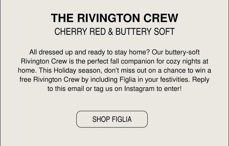 All dressed up and ready to stay home? Our buttery-soft Rivington Crew is the perfect fall companion for cozy nights at home. This Holiday season, don’t miss out on a chance to win a free Rivington Crew by including Figlia in your festivities. Reply to this email or tag us on Instagram to enter!