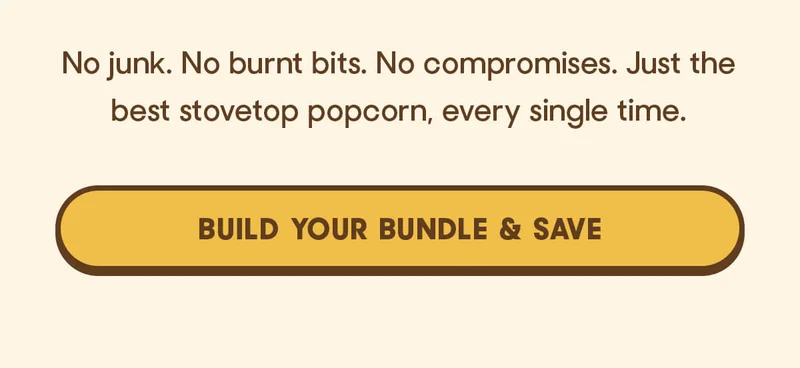 No junk. No burnt bits. No compromises. Just the best stovetop popcorn, every single time. BUILD YOUR BUNDLE & SAVE