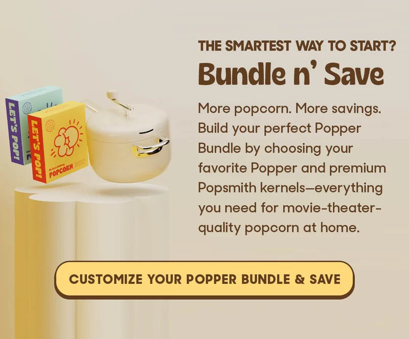THE SMARTEST WAY TO START? Bundle n’ Save More popcorn. More savings. Build your perfect Popper Bundle by choosing your favorite Popper and premium Popsmith kernels—everything you need for movie-theater-quality popcorn at home.