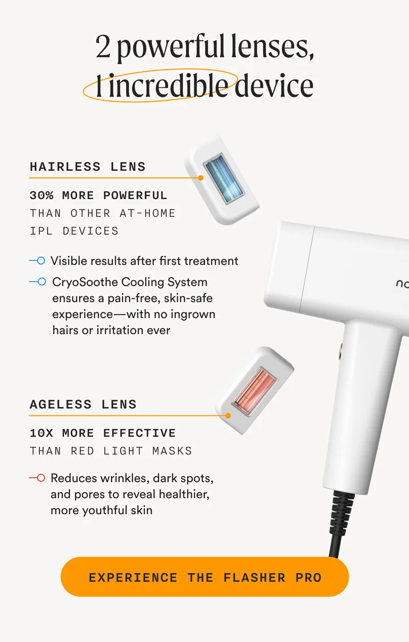 2 powerful lenses, 1 incredible device - Hairless Lens - 30% More Powerful Than Other At-Home IPL Devices - Visible results after first treatment; CryoSoothe Cooling System ensures a pain-free, skin-safe experience—with no ingrown hairs or irritation ever - Ageless Lens - 10x More Effective Than Red Light Masks - Reduces wrinkles, dark spots, and pores to reveal healthier, more youthful skin - EXPERIENCE THE FLASHER PRO