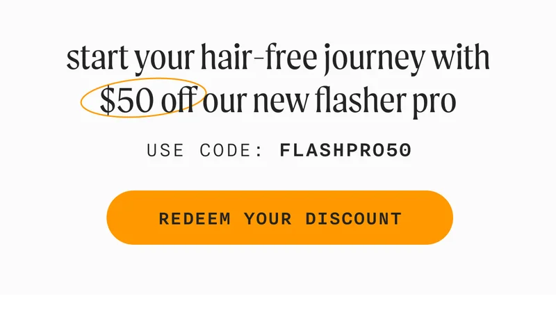 start your hair-free journey with $50 off our new flasher pro - Use Code: FLASHPRO50 - REDEEM YOUR DISCOUNT
