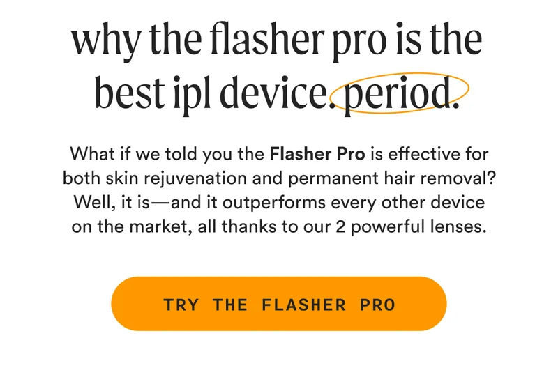 why the flasher pro is the best ipl device. period. - What if we told you the Flasher Pro is effective for both skin rejuvenation and permanent hair removal? Well, it is—and it outperforms every other device on the market, all thanks to our 2 powerful lenses. - TRY THE FLASHER PRO