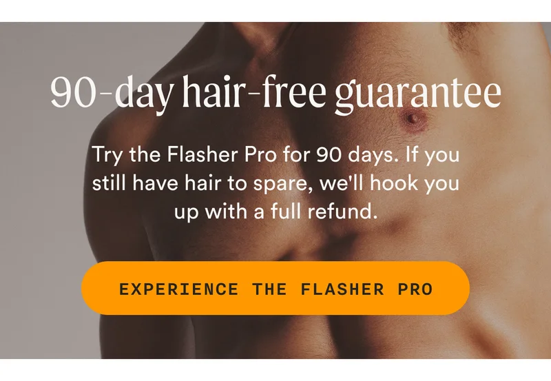 90-day hair-free guarantee - Try the Flasher Pro for 90 days. If you still have hair to spare, we'll hook you up with a full refund. - EXPERIENCE THE FLASHER PRO