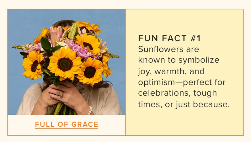 FUN FACT #1 : Sunflowers are known to symbolize joy, warmth, and optimism—perfect for celebrations, tough times, or just because. Featured Bouq: Full of Grace.