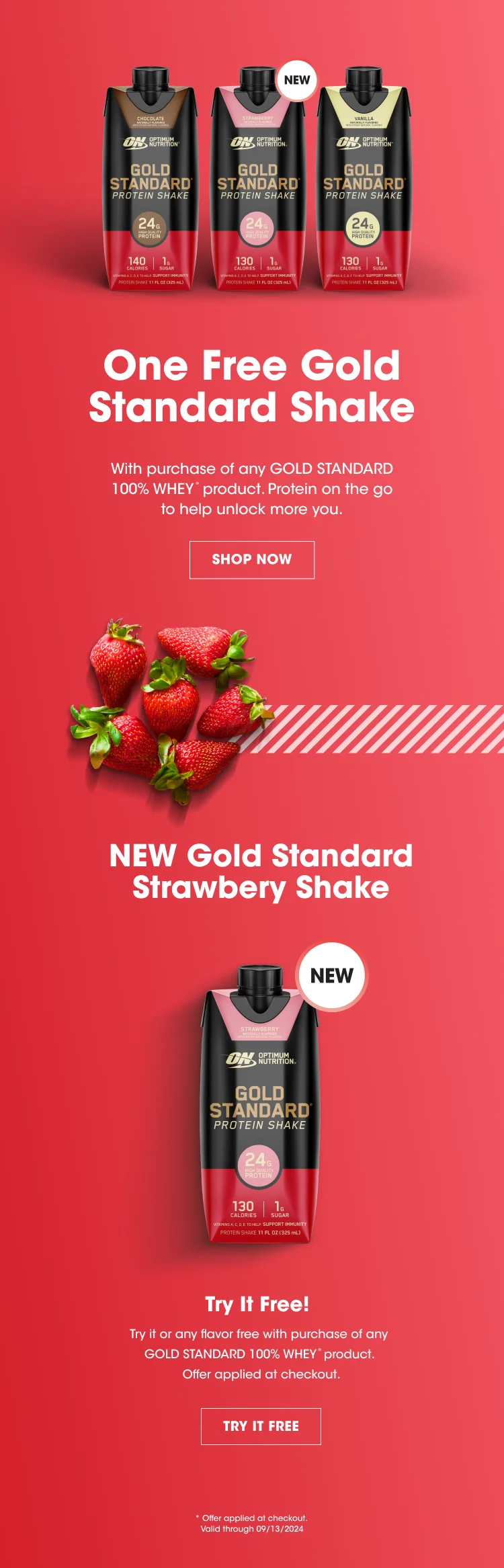 One Free Gold Standard Shake With purchase of any GOLD STANDARD 100% WHEY™ product. Protein on the go to help unlock more you. SHOP NOW NEW Gold Standard Strawberry Shake NEW Try It Free! Try it or any flavor free with purchase of any GOLD STANDARD 100% WHEY™ product. Offer applied at checkout. TRY IT FREE * Offer applied at checkout. Valid through 09/13/2024