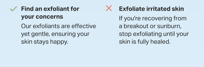 find an exfoliant for your concerns Our exfoliants are effective yet gentle, ensuring your skin stays happy.