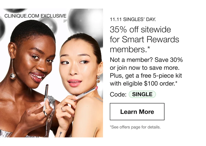CLINIQUE.COM EXCLUSIVE | 11.11 SINGLES’ DAY. 35% off sitewide for Smart Rewards members.* Not a member? Save 30% or join now to save more. Plus, get a free 5-piece kit with eligible $100 order.* Code: SINGLE | Learn More | *See offers page for details.