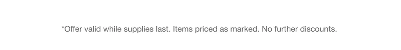 *Offer valid while supplies last. Items priced as marked. No further discounts.