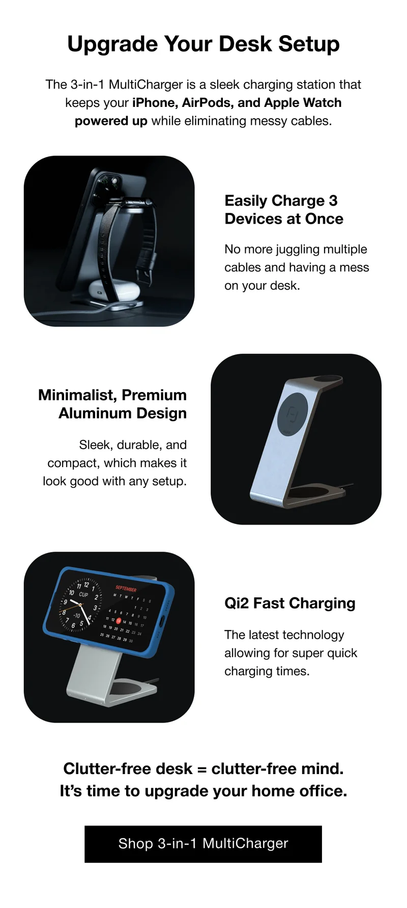 Upgrade Your Desk Setup The 3-in-1 MultiCharger is a sleek charging station that keeps your iPhone, AirPods, and Apple Watch powered up while eliminating messy cables. Easily Charge 3 Devices at Once  No more juggling multiple cables and having a mess on your desk. Minimalist, Premium Aluminum Design  Sleek, durable, and compact, which makes it look good with any setup. Qi2 Fast Charging The latest technology allowing for super quick charging times. Clutter-free desk = clutter-free mind. It’s time to upgrade your home office.
