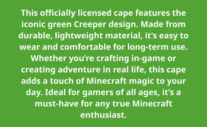 This officially licensed cape features the iconic green Creeper design. Made from durable, lightweight material, it’s easy to wear and comfortable for long-term use. Whether you’re crafting in-game or creating adventure in real life, this cape adds a touch of Minecraft magic to your day. Ideal for gamers of all ages, it’s a must-have for any true Minecraft enthusiast.