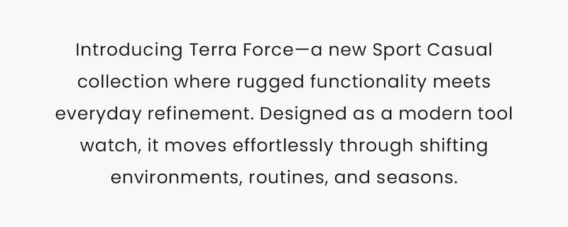 Introducing Terra Force—a new Sport Casual collection where rugged functionality meets everyday refinement. Designed as a modern tool watch, it moves effortlessly through shifting environments, routines, and seasons.