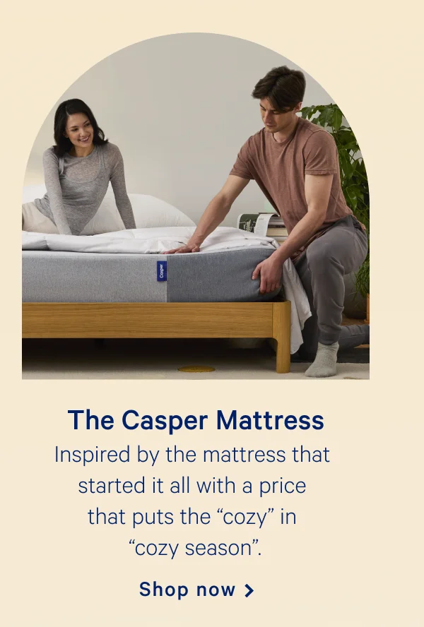 The Casper >> Inspired by the mattress that started it all with a price that puts the "cozy" in "cozy season." >> Shop now >>