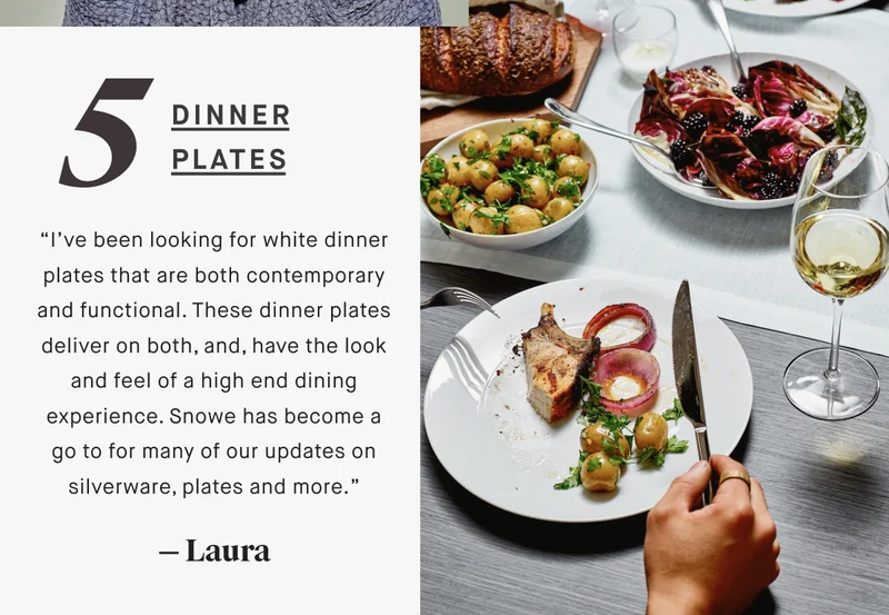 5 dinner plates “I’ve been looking for white dinner plates that are both contemporary and functional. These dinner plates deliver on both, and, have the look and feel of a high end dining experience. Snowe has become a go to for many of our updates on silverware, plates and more.” — Laura