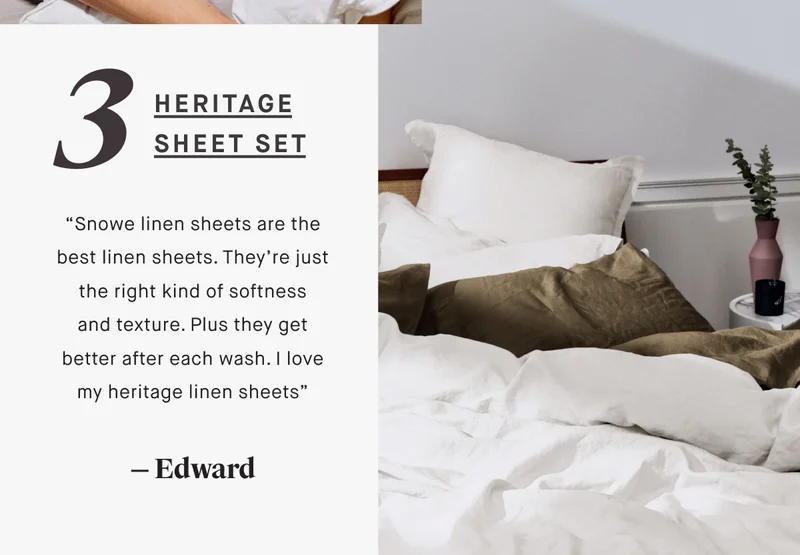3 Heritage sheet set “Snowe linen sheets are the best linen sheets. They’re just the right kind of softness and texture. Plus they get better after each wash. I love my heritage linen sheets” — Edward
