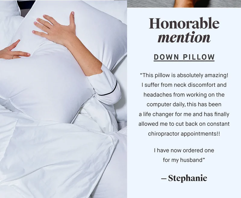 Honorable mention Down pillow “This pillow is absolutely amazing! I suffer from neck discomfort and headaches from working on the computer daily, this has been a life changer for me and has finally allowed me to cut back on constant chiropractor appointments!!  I have now ordered one for my husband” — Stephanie