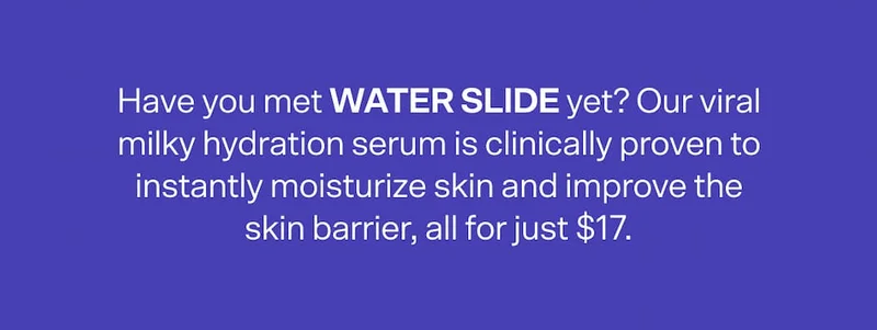 Have you met WATER SLIDE yet? Our viral milky hydration serum is clinically proven to instantly moisturize skin and improve the skin barrier, all for just $17.