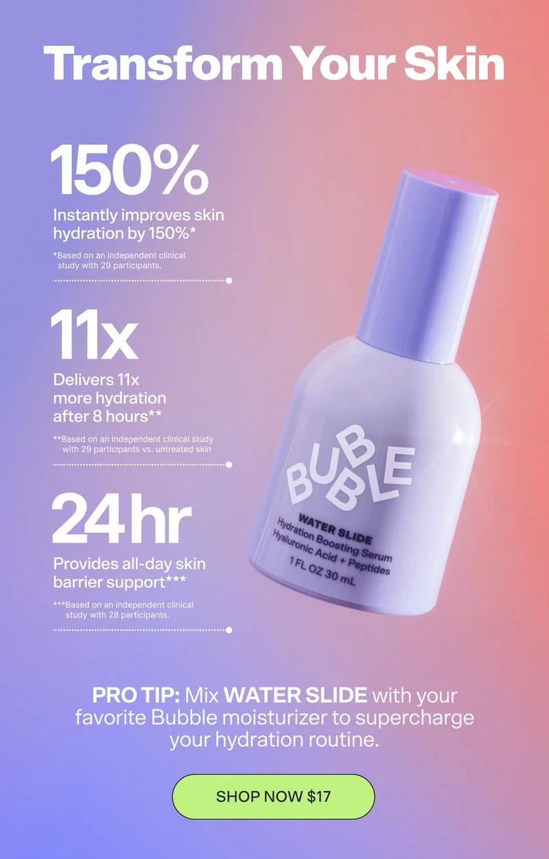 TRANSFORM YOUR SKIN Instantly improves skin hydration by 150%* Delivers 11x more hydration after 8 hours** Provides all-day skin barrier support*** *Based on an independent clinical study with 29 participants. **Based on an independent clinical study with 29 participants vs. untreated skin ***Based on an independent clinical study with 28 participants. PRO TIP: Mix WATER SLIDE with your favorite Bubble moisturizer to supercharge your hydration routine. SHOP NOW $17