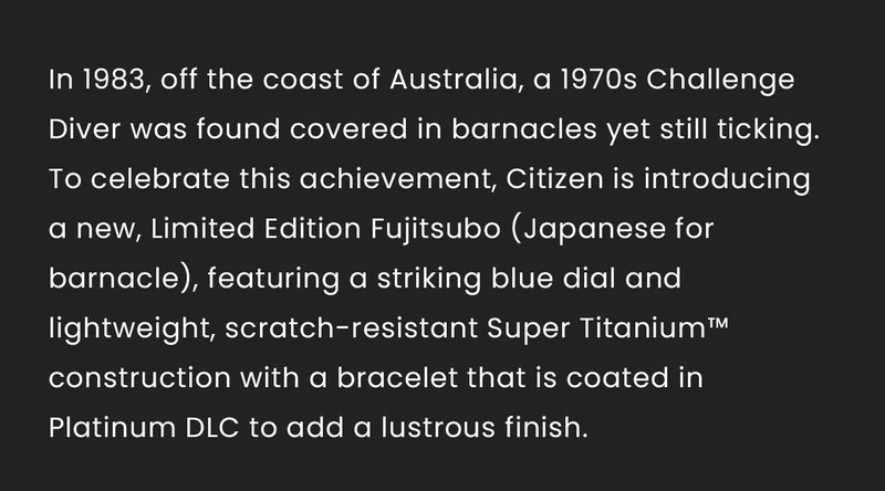 In 1983, off the coast of Australia, a 1970s Challenge Diver was found covered in barnacles yet still ticking. To celebrate this achievement, Citizen is introducing a new, Limited Edition Fujitsubo (Japanese for barnacle), featuring a striking blue dial and lightweight, scratch-resistant Super Titanium™ construction with a bracelet that is coated in Platinum DLC to add a lustrous finish.