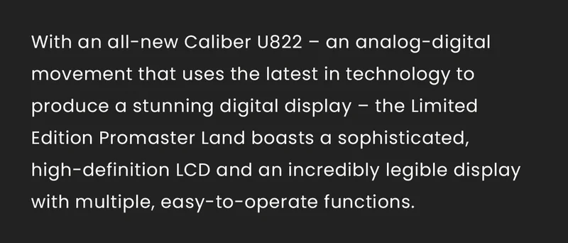 With an all-new Caliber U822 – an analog-digital movement that uses the latest in technology to produce a stunning digital display – the Limited Edition Promaster Land boasts a sophisticated, high-definition LCD and an incredibly legible display with multiple, easy-to-operate functions.