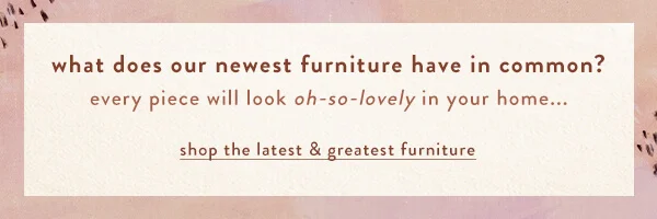what do our furniture faves have in common? they'd all look oh-so-lovely in your home... shop the latest & greatest furniture