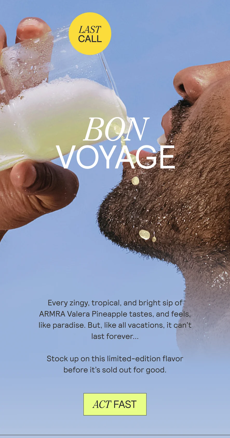 Bon Voyage. Every zingy, tropical, and bright sip ¥ ARMRA Valera Pineapple tastes, and feels, like paradise. But, like all vacations, it can't  last forever...  Stock up on this limited-edition flavor  before it’s sold out for good.